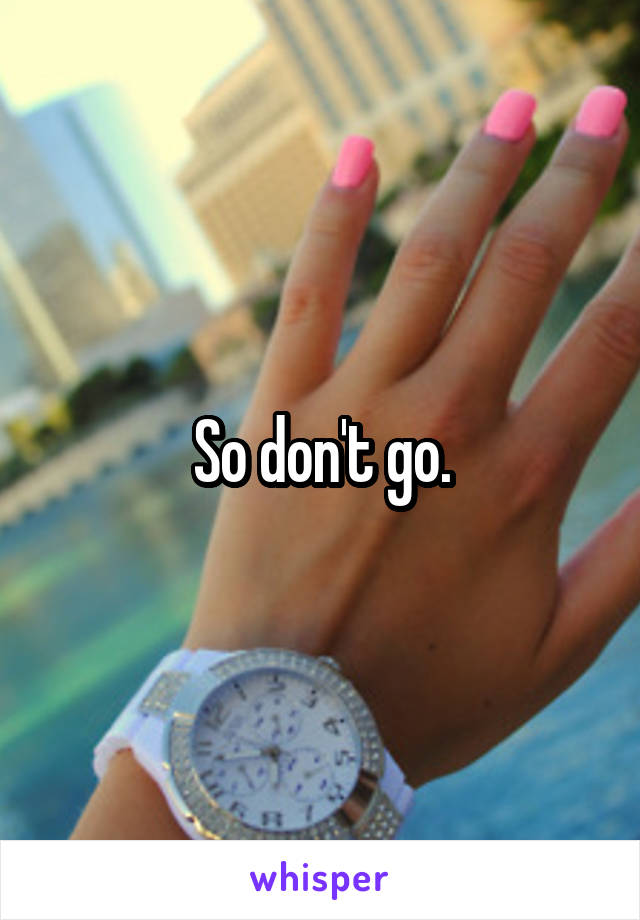 So don't go.