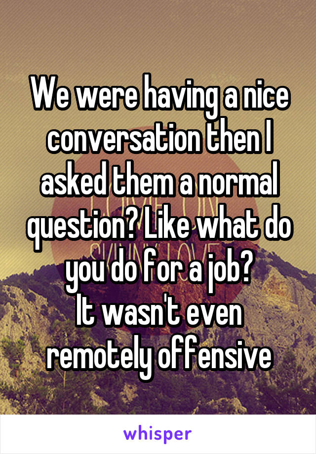 We were having a nice conversation then I asked them a normal question? Like what do you do for a job?
It wasn't even remotely offensive