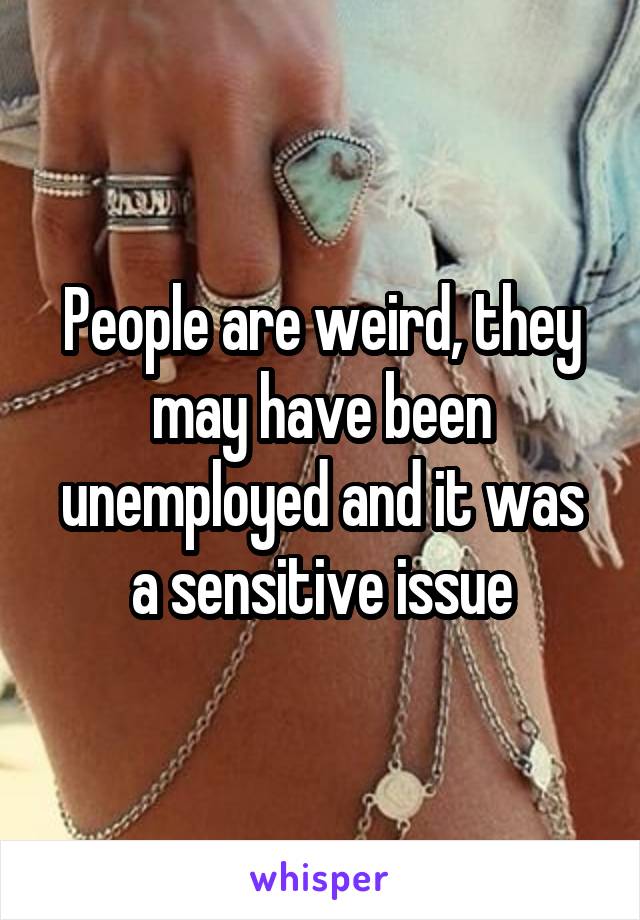 People are weird, they may have been unemployed and it was a sensitive issue