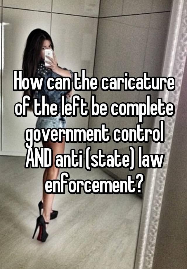 How can the caricature of the left be complete government control AND anti (state) law enforcement?