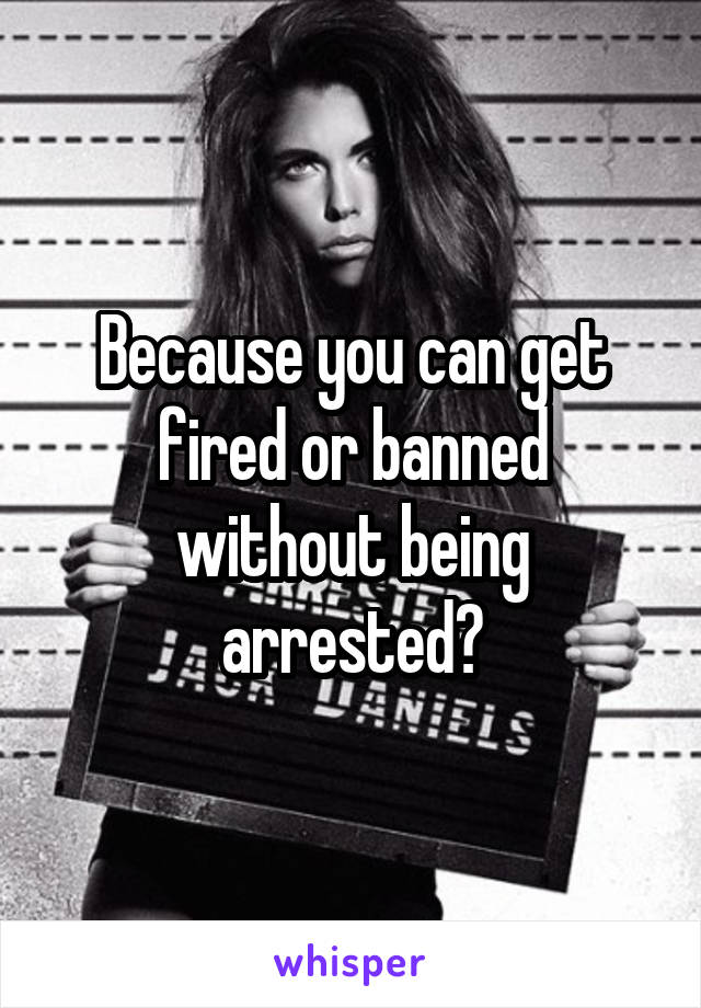 Because you can get fired or banned without being arrested?