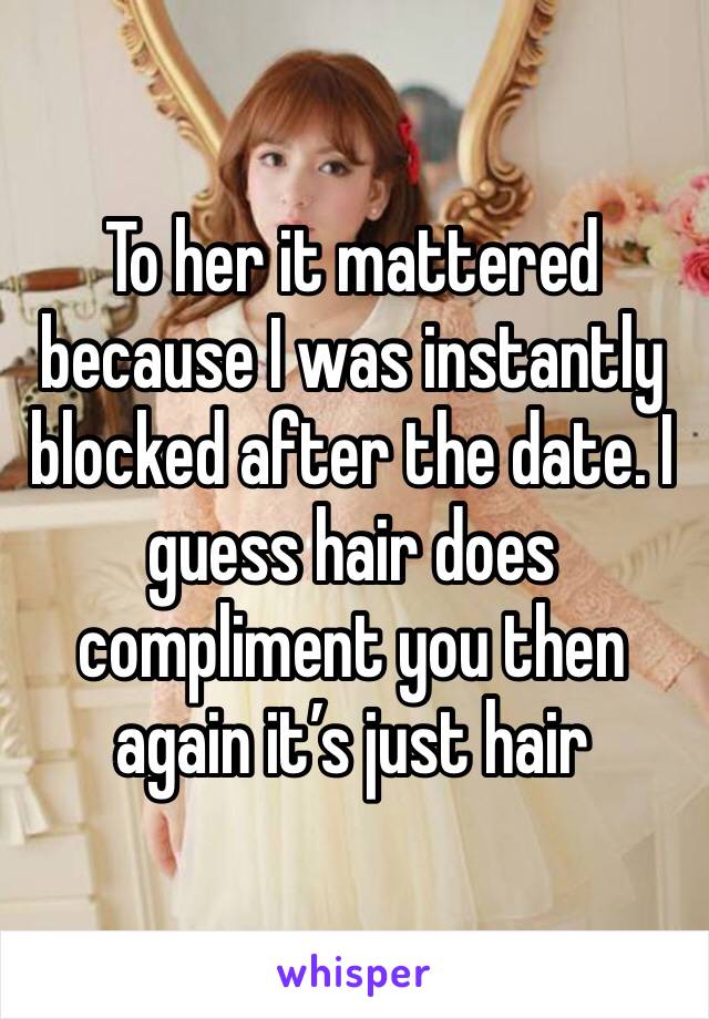 To her it mattered because I was instantly blocked after the date. I guess hair does compliment you then again it’s just hair