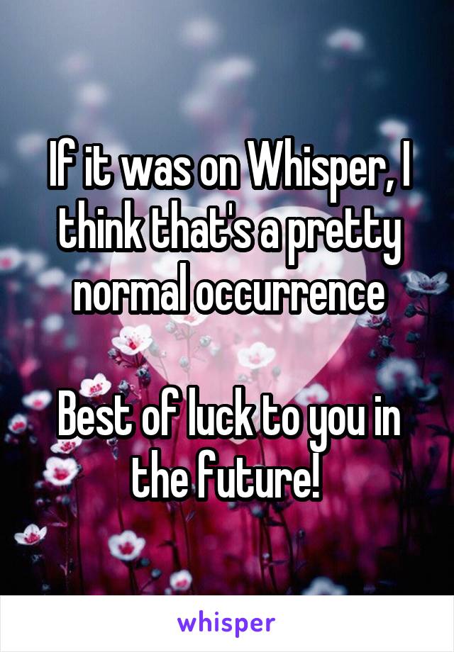 If it was on Whisper, I think that's a pretty normal occurrence

Best of luck to you in the future! 