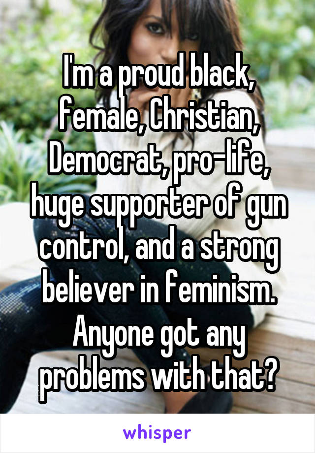 I'm a proud black, female, Christian, Democrat, pro-life, huge supporter of gun control, and a strong believer in feminism. Anyone got any problems with that?