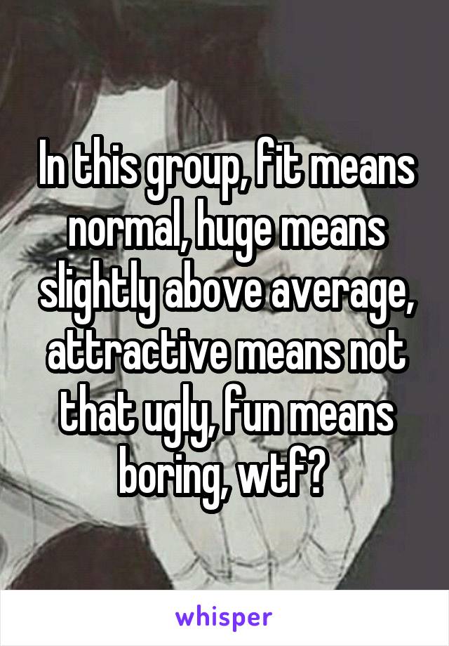 In this group, fit means normal, huge means slightly above average, attractive means not that ugly, fun means boring, wtf? 