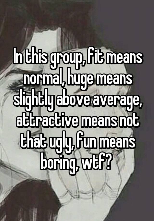 In this group, fit means normal, huge means slightly above average, attractive means not that ugly, fun means boring, wtf? 