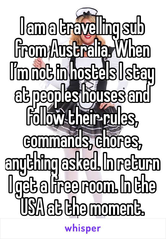 I am a travelling sub from Australia. When I’m not in hostels I stay at peoples houses and follow their rules, commands, chores, anything asked. In return I get a free room. In the USA at the moment. 