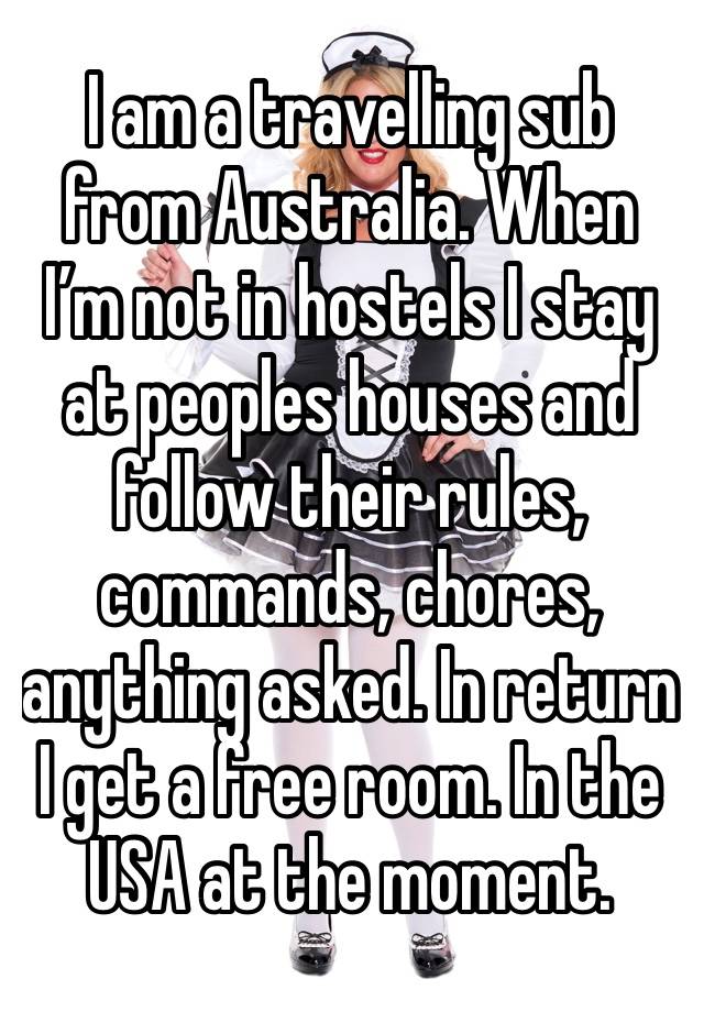 I am a travelling sub from Australia. When I’m not in hostels I stay at peoples houses and follow their rules, commands, chores, anything asked. In return I get a free room. In the USA at the moment. 