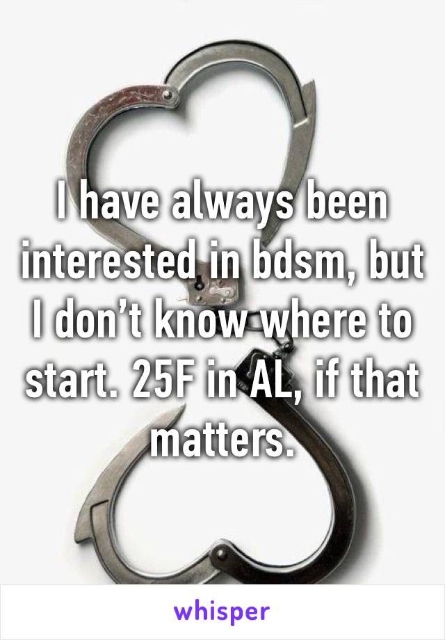 I have always been interested in bdsm, but I don’t know where to start. 25F in AL, if that matters. 