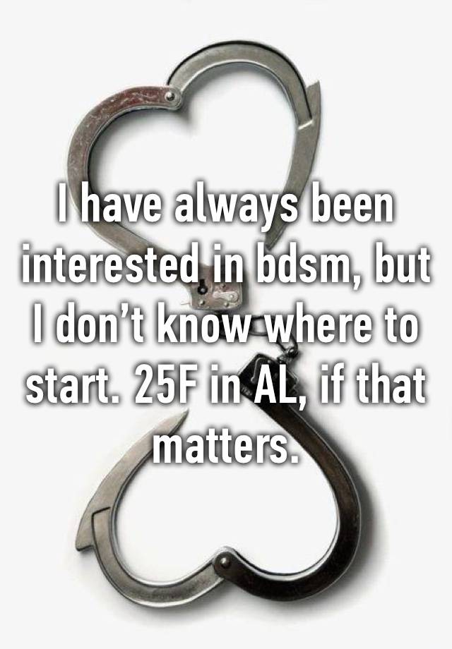 I have always been interested in bdsm, but I don’t know where to start. 25F in AL, if that matters. 