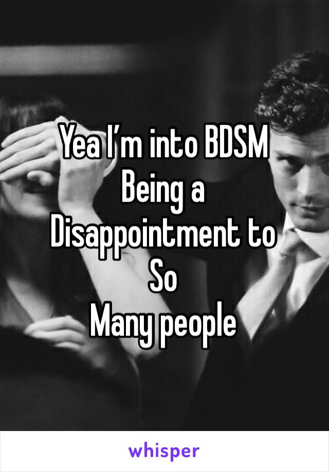 Yea I’m into BDSM
Being a
Disappointment to
So
Many people