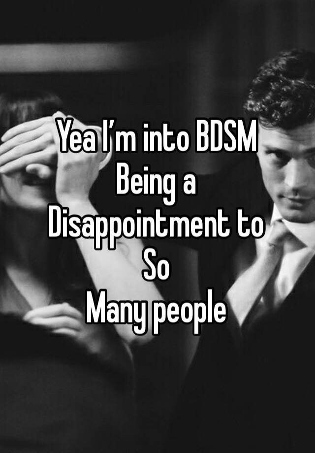 Yea I’m into BDSM
Being a
Disappointment to
So
Many people