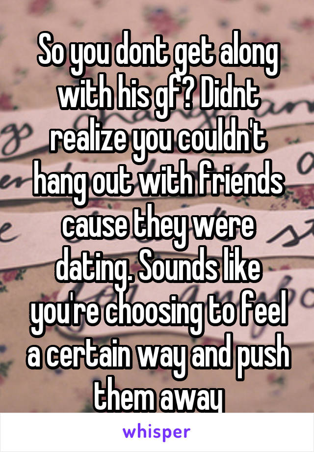 So you dont get along with his gf? Didnt realize you couldn't hang out with friends cause they were dating. Sounds like you're choosing to feel a certain way and push them away