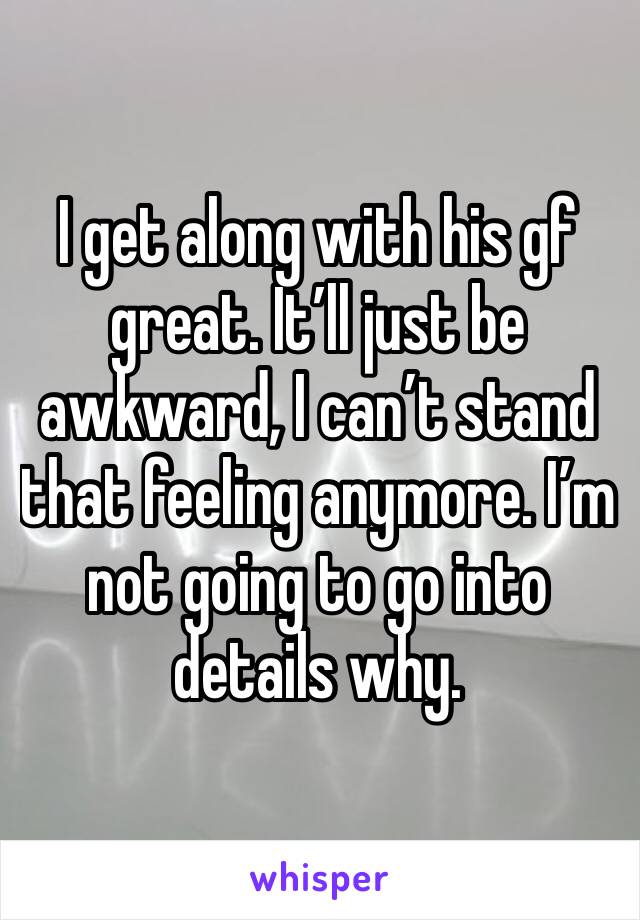 I get along with his gf great. It’ll just be awkward, I can’t stand that feeling anymore. I’m not going to go into details why. 