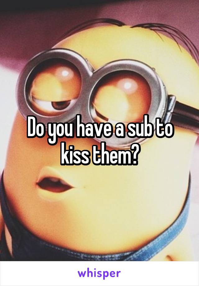 Do you have a sub to kiss them?