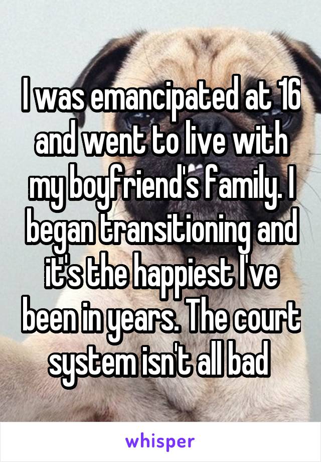 I was emancipated at 16 and went to live with my boyfriend's family. I began transitioning and it's the happiest I've been in years. The court system isn't all bad 