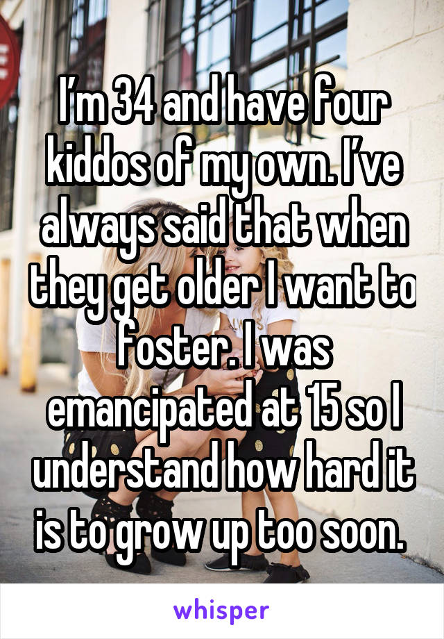 I’m 34 and have four kiddos of my own. I’ve always said that when they get older I want to foster. I was emancipated at 15 so I understand how hard it is to grow up too soon. 