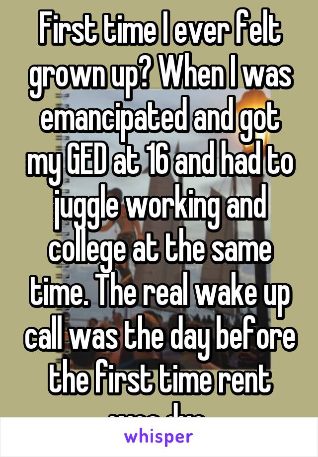 First time I ever felt grown up? When I was emancipated and got my GED at 16 and had to juggle working and college at the same time. The real wake up call was the day before the first time rent was due.