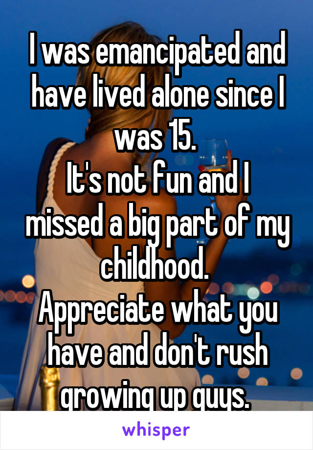 I was emancipated and have lived alone since I was 15. 
It's not fun and I missed a big part of my childhood. 
Appreciate what you have and don't rush growing up guys. 