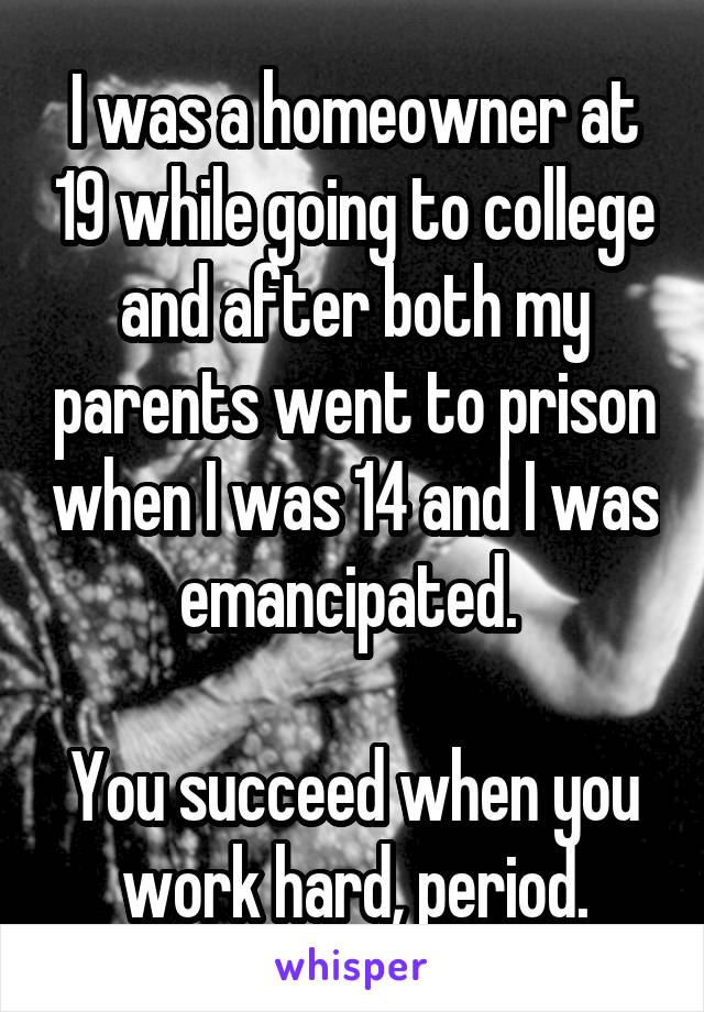I was a homeowner at 19 while going to college and after both my parents went to prison when I was 14 and I was emancipated. 

You succeed when you work hard, period.