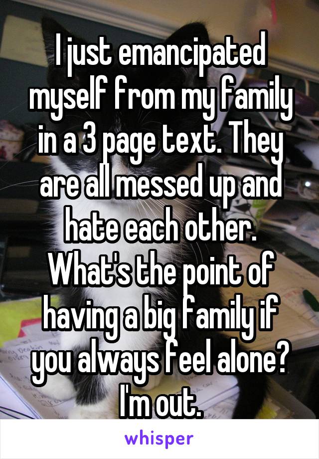 I just emancipated myself from my family in a 3 page text. They are all messed up and hate each other. What's the point of having a big family if you always feel alone? I'm out.