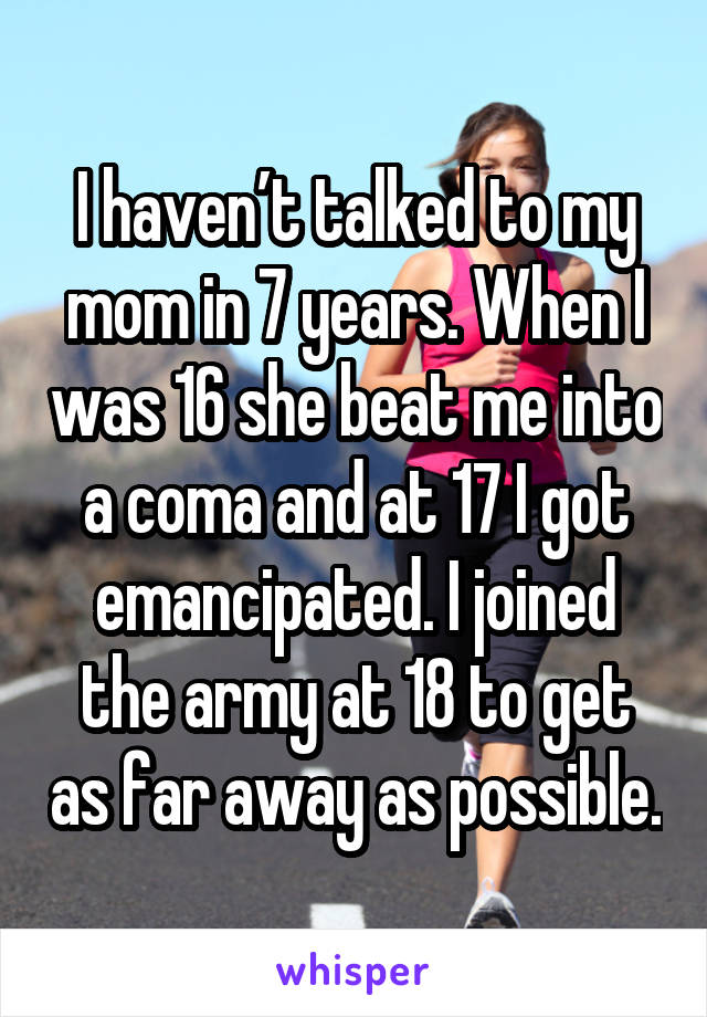 I haven’t talked to my mom in 7 years. When I was 16 she beat me into a coma and at 17 I got emancipated. I joined the army at 18 to get as far away as possible.