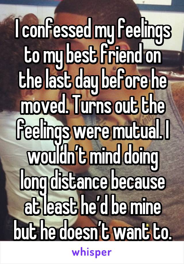 I confessed my feelings to my best friend on the last day before he moved. Turns out the feelings were mutual. I wouldn’t mind doing long distance because at least he’d be mine but he doesn’t want to.
