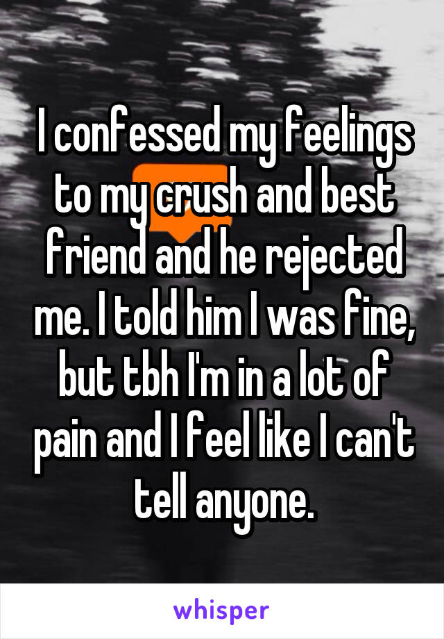 I confessed my feelings to my crush and best friend and he rejected me. I told him I was fine, but tbh I'm in a lot of pain and I feel like I can't tell anyone.