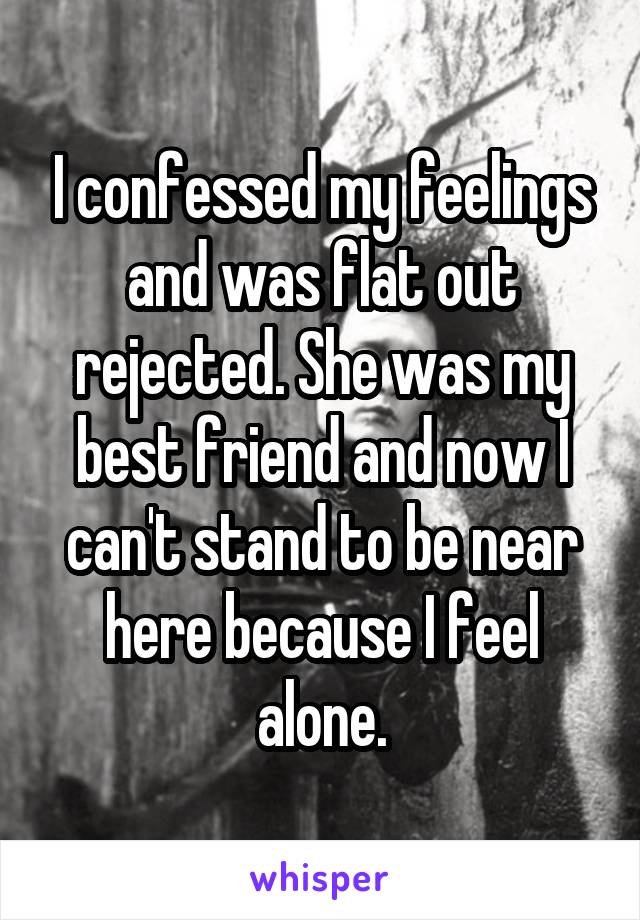 I confessed my feelings and was flat out rejected. She was my best friend and now I can't stand to be near here because I feel alone.