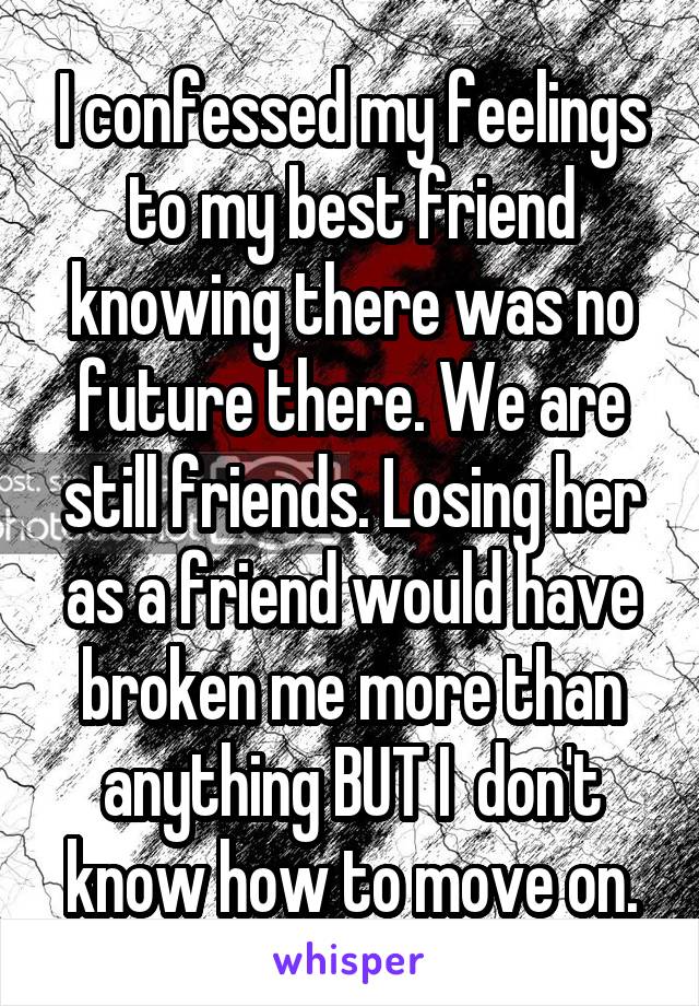 I confessed my feelings to my best friend knowing there was no future there. We are still friends. Losing her as a friend would have broken me more than anything BUT I  don't know how to move on.