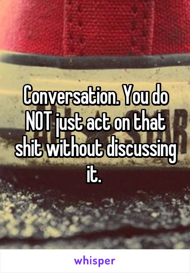 Conversation. You do NOT just act on that shit without discussing it. 