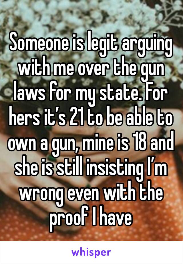 Someone is legit arguing with me over the gun laws for my state. For hers it’s 21 to be able to own a gun, mine is 18 and she is still insisting I’m wrong even with the proof I have 