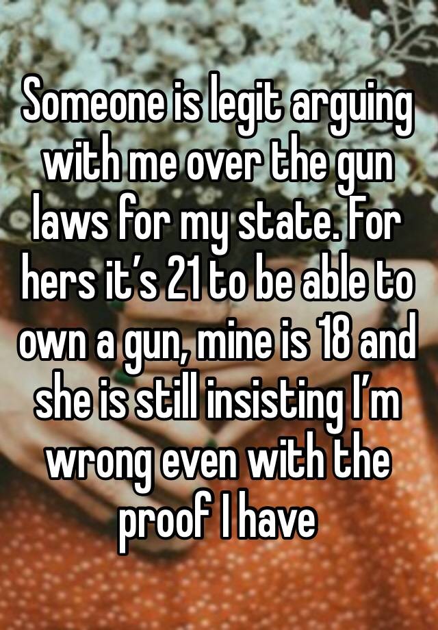 Someone is legit arguing with me over the gun laws for my state. For hers it’s 21 to be able to own a gun, mine is 18 and she is still insisting I’m wrong even with the proof I have 