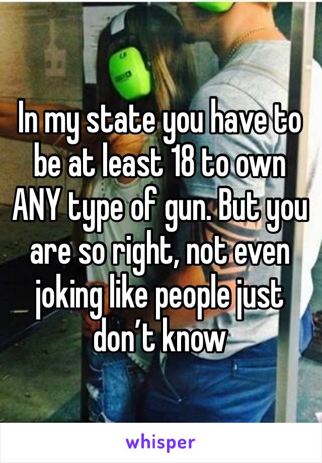 In my state you have to be at least 18 to own ANY type of gun. But you are so right, not even joking like people just don’t know 