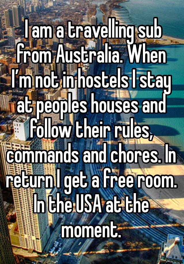  I am a travelling sub from Australia. When I’m not in hostels I stay at peoples houses and follow their rules, commands and chores. In return I get a free room. In the USA at the moment. 