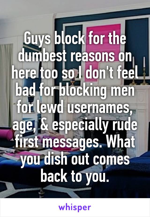 Guys block for the dumbest reasons on here too so I don't feel bad for blocking men for lewd usernames, age, & especially rude first messages. What you dish out comes back to you.