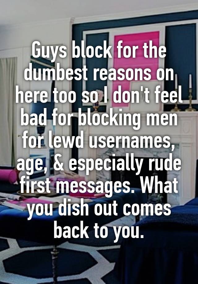 Guys block for the dumbest reasons on here too so I don't feel bad for blocking men for lewd usernames, age, & especially rude first messages. What you dish out comes back to you.