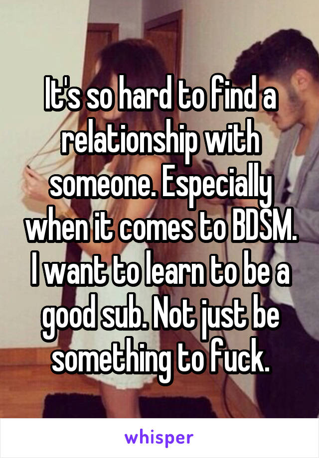 It's so hard to find a relationship with someone. Especially when it comes to BDSM. I want to learn to be a good sub. Not just be something to fuck.