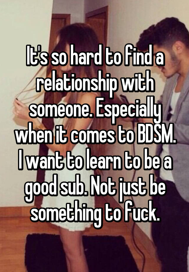 It's so hard to find a relationship with someone. Especially when it comes to BDSM. I want to learn to be a good sub. Not just be something to fuck.