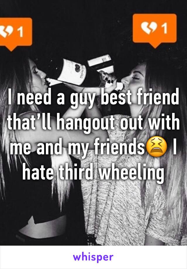 I need a guy best friend that’ll hangout out with me and my friends😫 I hate third wheeling