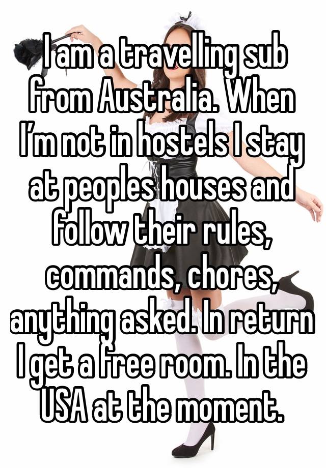  I am a travelling sub from Australia. When I’m not in hostels I stay at peoples houses and follow their rules, commands, chores, anything asked. In return I get a free room. In the USA at the moment.