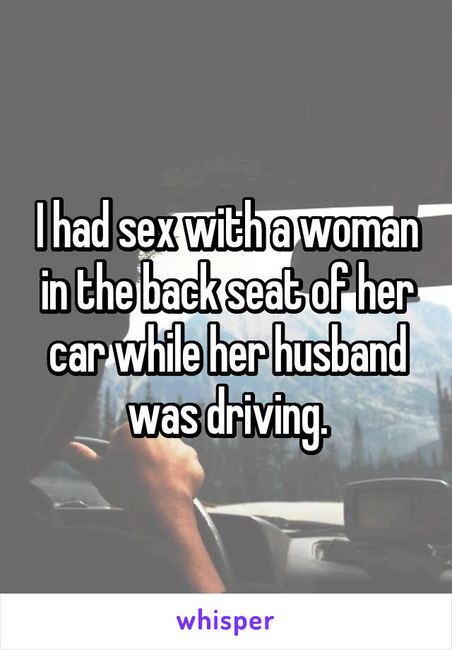 I had sex with a woman in the back seat of her car while her husband was driving.