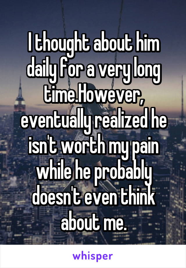 I thought about him daily for a very long time.However, eventually realized he isn't worth my pain while he probably doesn't even think about me.