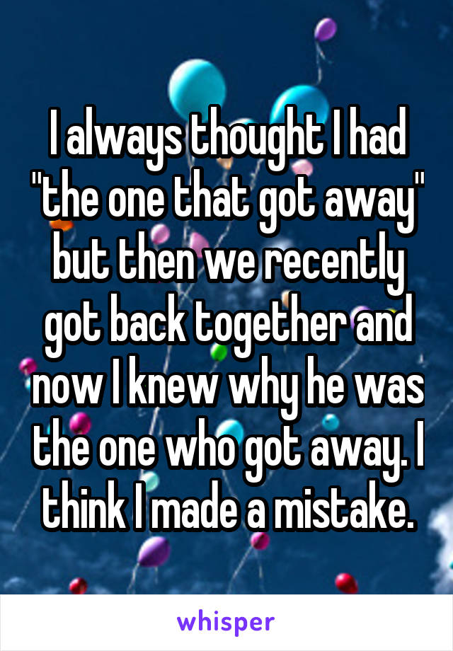 I always thought I had "the one that got away" but then we recently got back together and now I knew why he was the one who got away. I think I made a mistake.