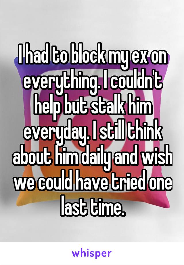 I had to block my ex on everything. I couldn't help but stalk him everyday. I still think about him daily and wish we could have tried one last time.
