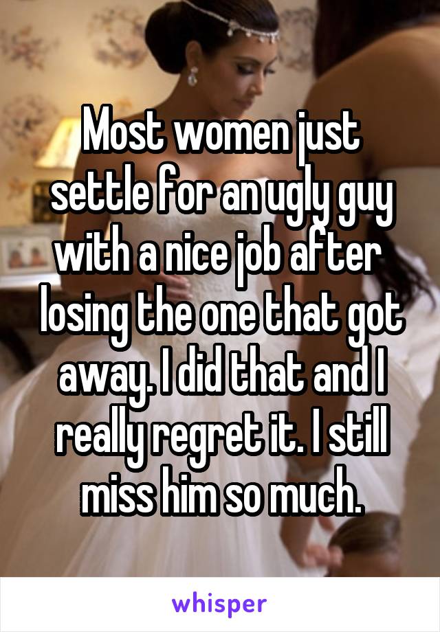 Most women just settle for an ugly guy with a nice job after  losing the one that got away. I did that and I really regret it. I still miss him so much.
