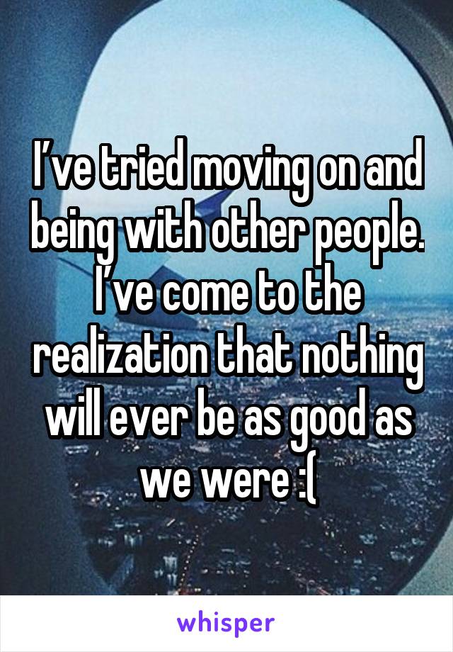 I’ve tried moving on and being with other people. I’ve come to the realization that nothing will ever be as good as we were :(