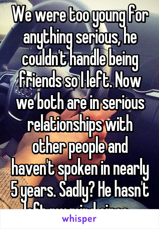 We were too young for anything serious, he couldn't handle being friends so I left. Now we both are in serious relationships with other people and haven't spoken in nearly 5 years. Sadly? He hasn't left my mind since...