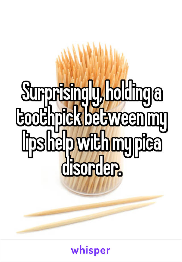 Surprisingly, holding a toothpick between my lips help with my pica disorder.