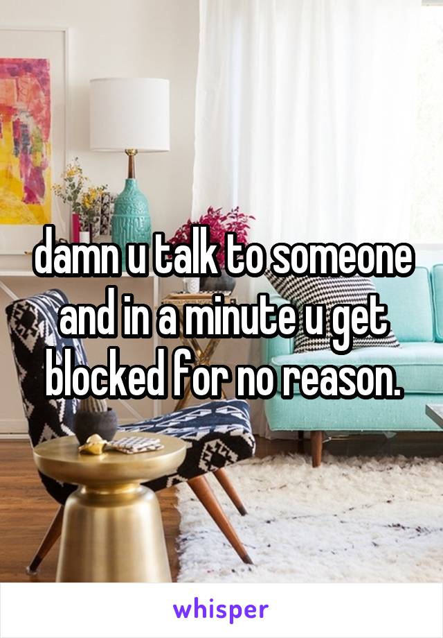 damn u talk to someone and in a minute u get blocked for no reason.